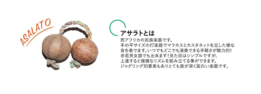 西アフリカの民族楽器です。
手の平サイズの打楽器でマラカスとカスタネットを足した様な音を奏でます。
いつでもどこでも演奏できる手軽さが魅力的！老若男女誰でもできます！
見た目はシンプルですが、上達すると複雑なリズムを組み立てる事ができます。
ジャグリング的要素もありとても奥が深く面白い楽器です。